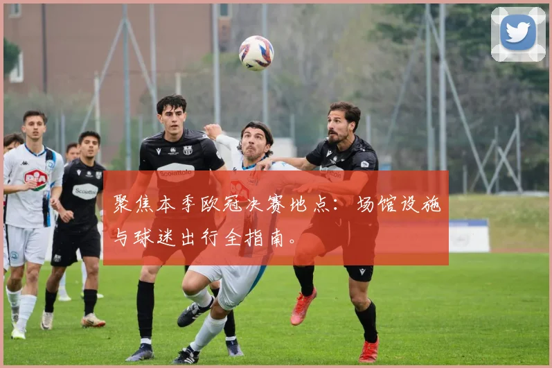 聚焦本季欧冠决赛地点:场馆设施与球迷出行全指南。