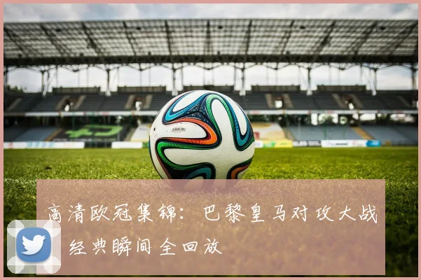 高清欧冠集锦：巴黎皇马对攻大战，经典瞬间全回放